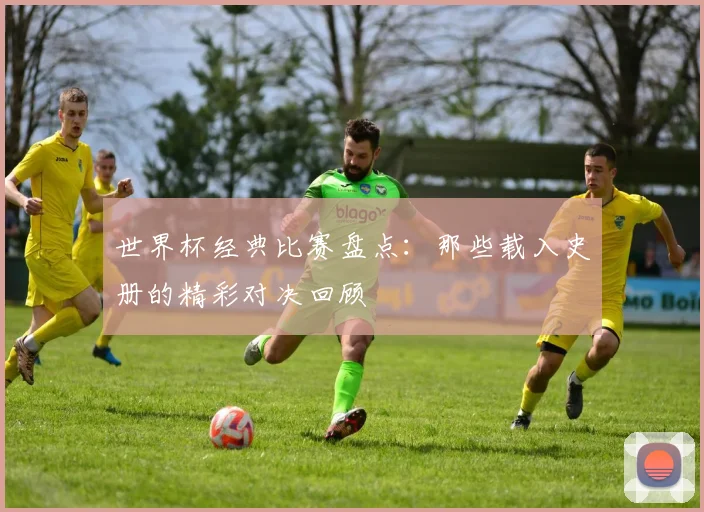 世界杯经典比赛盘点:那些载入史册的精彩对决回顾