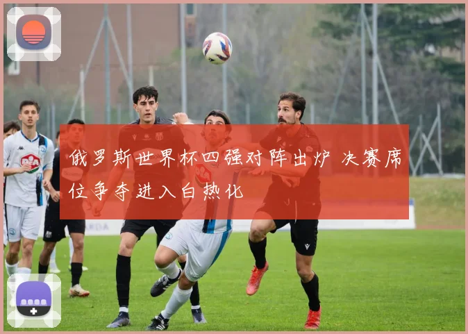 俄罗斯世界杯四强对阵出炉 决赛席位争夺进入白热化
