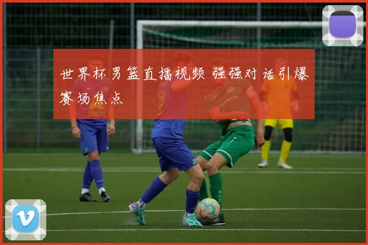 世界杯男篮直播视频 强强对话引爆赛场焦点