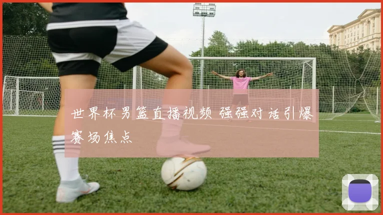 世界杯男篮直播视频 强强对话引爆赛场焦点