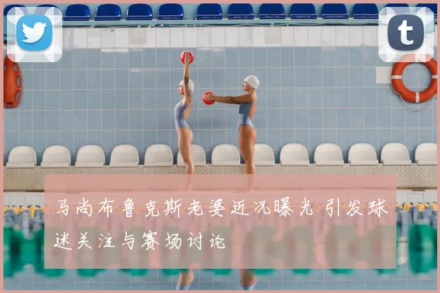 马尚布鲁克斯老婆近况曝光 引发球迷关注与赛场讨论