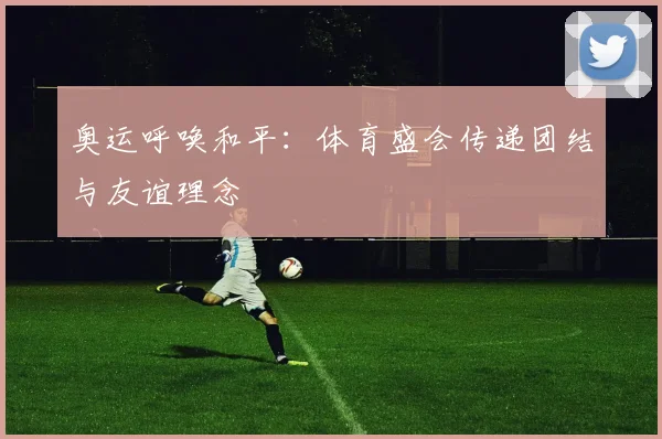 奥运呼唤和平：体育盛会传递团结与友谊理念