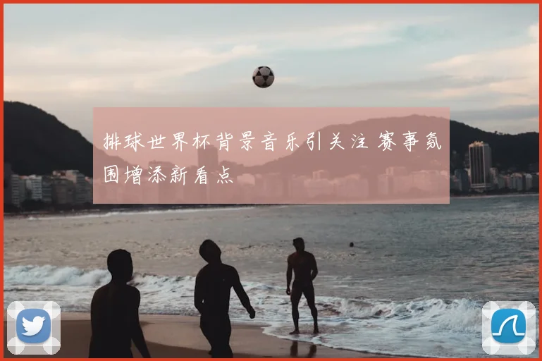 排球世界杯背景音乐引关注 赛事氛围增添新看点