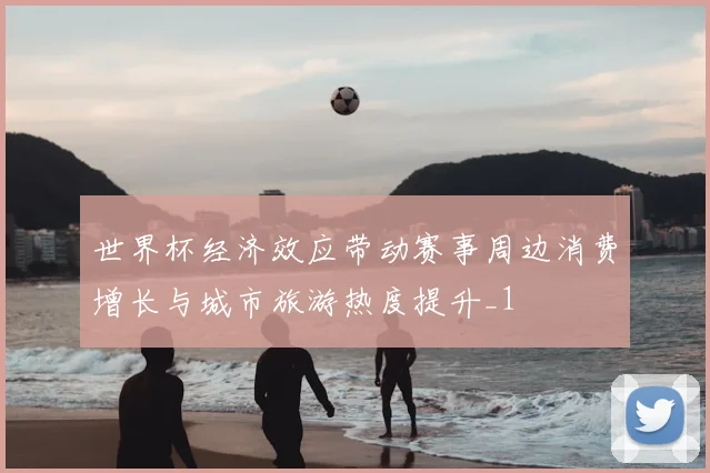 世界杯经济效应带动赛事周边消费增长与城市旅游热度提升_1
