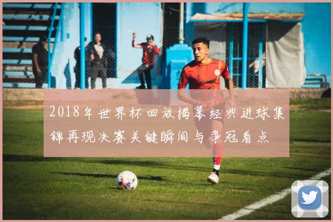 2018年世界杯回放揭幕经典进球集锦再现决赛关键瞬间与争冠看点