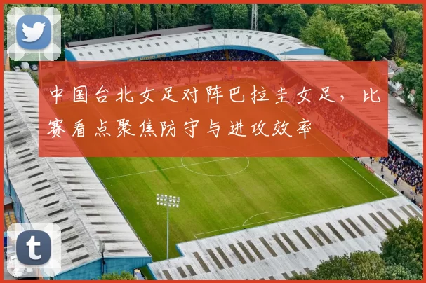 中国台北女足对阵巴拉圭女足，比赛看点聚焦防守与进攻效率