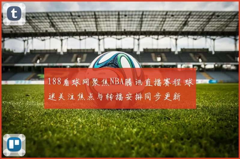188看球网聚焦NBA腾讯直播赛程 球迷关注焦点与转播安排同步更新