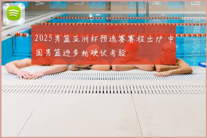 2025男篮亚洲杯预选赛赛程出炉 中国男篮迎多轮硬仗考验