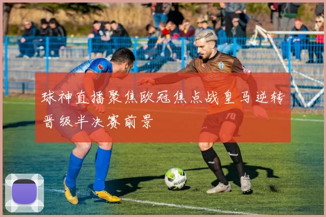 球神直播聚焦欧冠焦点战皇马逆转晋级半决赛前景