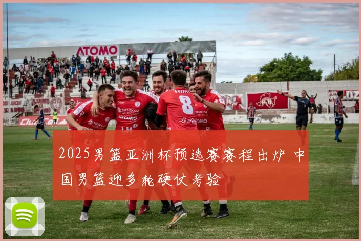 2025男篮亚洲杯预选赛赛程出炉 中国男篮迎多轮硬仗考验