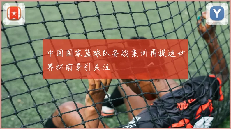 中国国家篮球队备战集训再提速世界杯前景引关注