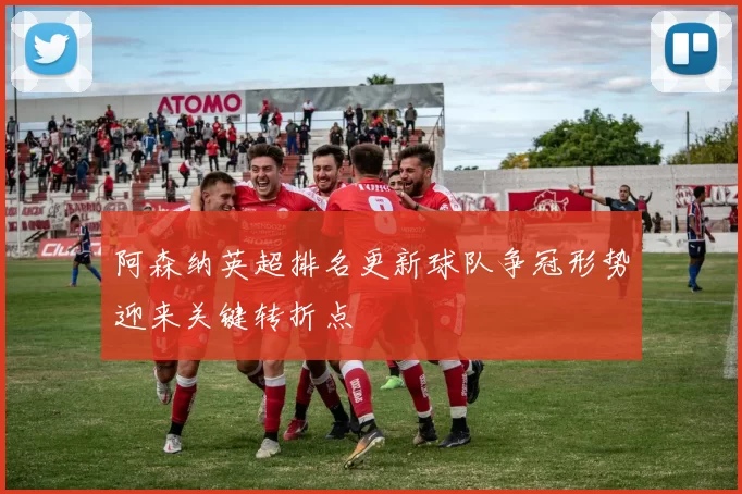 阿森纳英超排名更新球队争冠形势迎来关键转折点