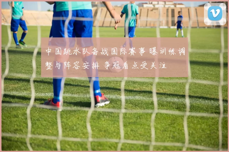 中国跳水队备战国际赛事 曝训练调整与阵容安排 争冠看点受关注