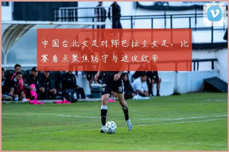 中国台北女足对阵巴拉圭女足,比赛看点聚焦防守与进攻效率