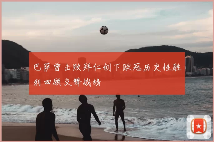 巴萨曾击败拜仁创下欧冠历史性胜利回顾交锋战绩