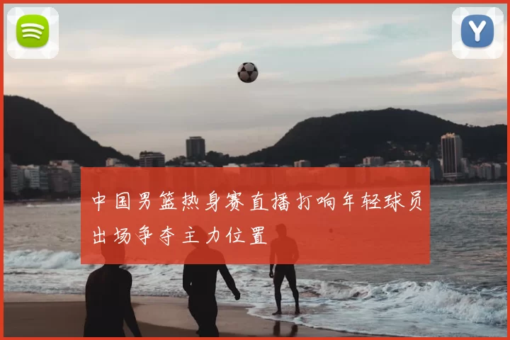 中国男篮热身赛直播打响年轻球员出场争夺主力位置