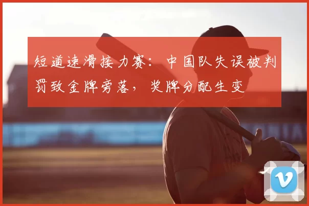 短道速滑接力赛:中国队失误被判罚致金牌旁落,奖牌分配生变