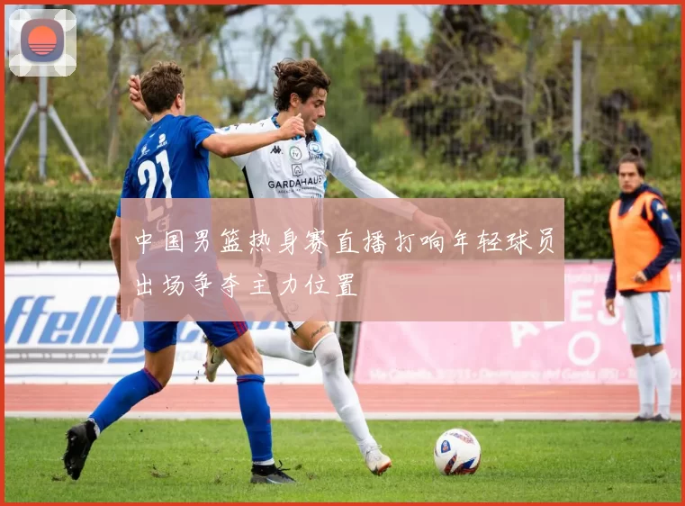 中国男篮热身赛直播打响年轻球员出场争夺主力位置