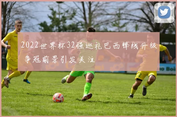 2022世界杯32强巡礼巴西锋线升级 争冠前景引发关注