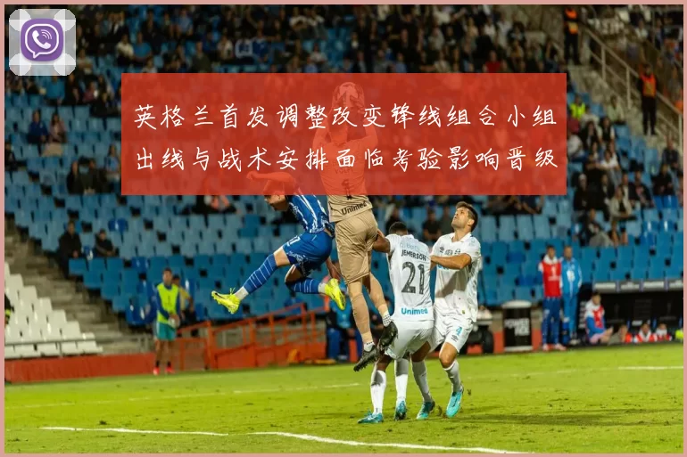 英格兰首发调整改变锋线组合小组出线与战术安排面临考验影响晋级争夺