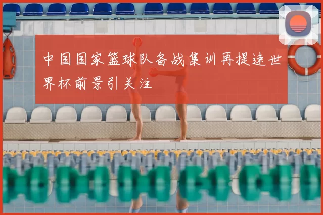 中国国家篮球队备战集训再提速世界杯前景引关注