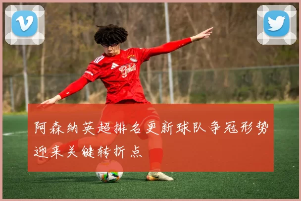 阿森纳英超排名更新球队争冠形势迎来关键转折点
