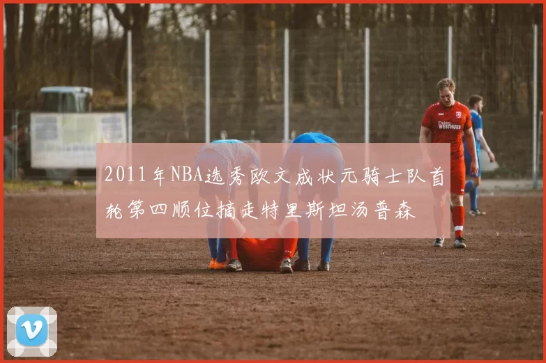 2011年NBA选秀欧文成状元骑士队首轮第四顺位摘走特里斯坦汤普森