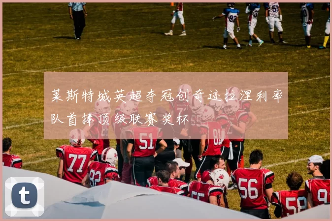 莱斯特城英超夺冠创奇迹拉涅利率队首捧顶级联赛奖杯