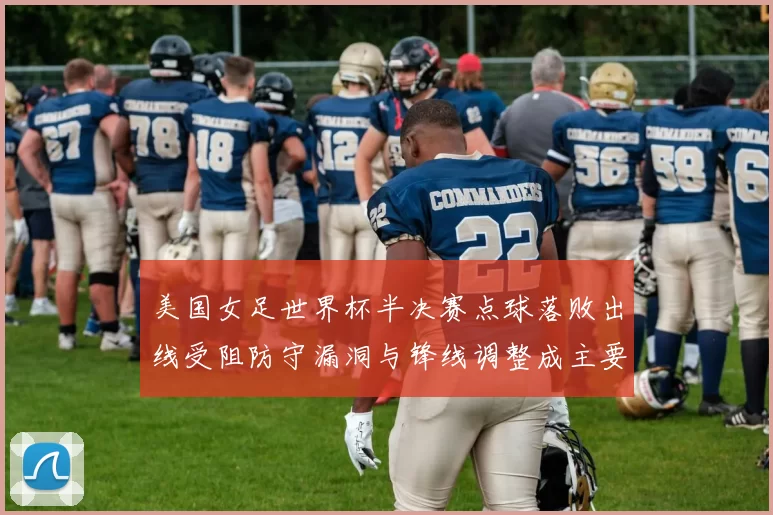 美国女足世界杯半决赛点球落败出线受阻防守漏洞与锋线调整成主要看点