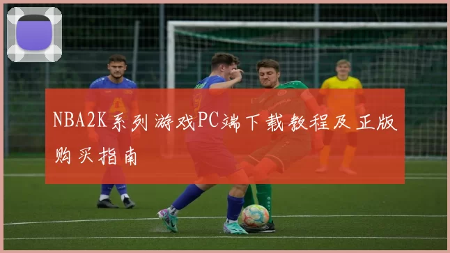 NBA2K系列游戏PC端下载教程及正版购买指南