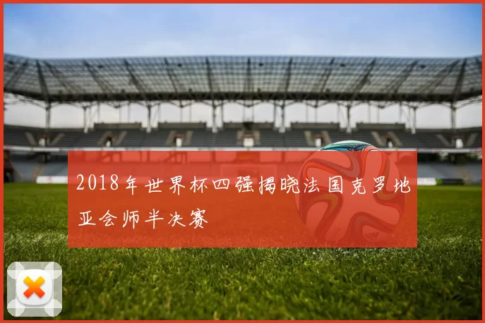 2018年世界杯四强揭晓法国克罗地亚会师半决赛