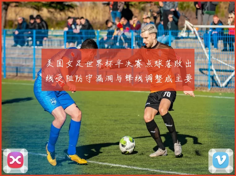 美国女足世界杯半决赛点球落败出线受阻防守漏洞与锋线调整成主要看点
