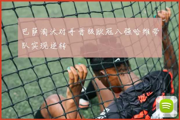 巴萨淘汰对手晋级欧冠八强哈维带队实现逆转